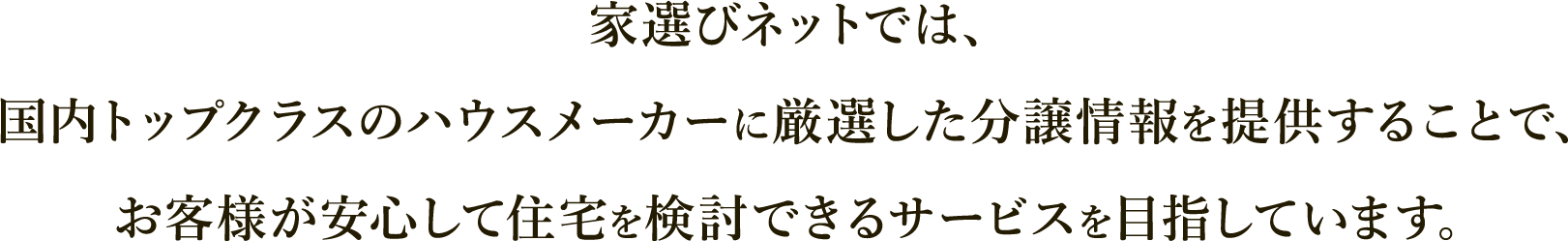 家選びネットでは、国内トップクラスのハウスメーカーに厳選した分譲情報を提供することで、お客様が安心して住宅を検討できるサービスを目指しています。