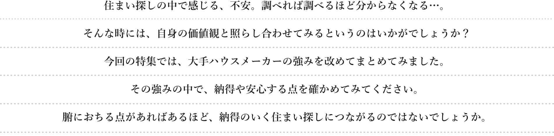 住まい探しの中で感じる、不安。調べれば調べるほど分からなくなる…。 そんな時には、自身の価値観と照らし合わせてみるというのはいかがでしょうか？ 今回の特集では、大手ハウスメーカーの強みを改めてまとめてみました。 納得や安心を感じる点を確かめてみてください。