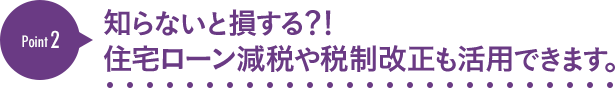 [Point2]知らないと損する？！住宅ローン減税や税制改正も活用できます。